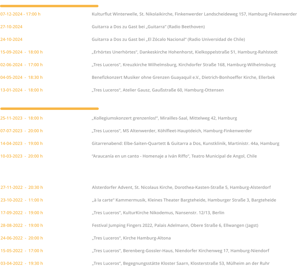2022   27-11-2022  -  20:30 h		Alsterdorfer Advent, St. Nicolaus Kirche, Dorothea-Kasten-Straße 5, Hamburg-Alsterdorf  23-10-2022  -  11:00 h		„à la carte“ Kammermusik, Kleines Theater Bargteheide, Hamburger Straße 3, Bargteheide  17-09-2022  -  19:00 h		„Tres Luceros“, KulturKirche Nikodemus, Nansenstr. 12/13, Berlin  28-08-2022  -  19:00 h		Festival Jumping Fingers 2022, Palais Adelmann, Obere Straße 6, Ellwangen (Jagst)  24-06-2022  -  20:00 h		„Tres Luceros“, Kirche Hamburg-Altona  15-05-2022  -  17:00 h		„Tres Luceros“, Berenberg-Gossler-Haus, Niendorfer Kirchenweg 17, Hamburg-Niendorf  03-04-2022  -  19:30 h		„Tres Luceros“, Begegnungsstätte Kloster Saarn, Klosterstraße 53, Mülheim an der Ruhr	         25-11-2023  -  18:00 h		„Kollegiumskonzert grenzenlos!“, Mirailles-Saal, Mittelweg 42, Hamburg  07-07-2023  -  20:00 h		„Tres Luceros“, MS Altenwerder, Köhlfleet-Hauptdeich, Hamburg-Finkenwerder  14-04-2023  -  19:00 h		Gitarrenabend: Elbe-Saiten-Quartett & Guitarra a Dos, Kunstklinik, Martinistr. 44a, Hamburg  10-03-2023  -  20:00 h		“Araucanía en un canto - Homenaje a Iván Riffo“, Teatro Municipal de Angol, Chile  2023    2024  07-12-2024 - 17:00 h		Kulturflut Winterwelle, St. Nikolaikirche, Finkenwerder Landscheideweg 157, Hamburg-Finkenwerder  27-10-2024		Guitarra a Dos zu Gast bei „Guitarra“ (Radio Beethoven)  24-10-2024		Guitarra a Dos zu Gast bei „El Zócalo Nacional“ (Radio Universidad de Chile)  15-09-2024  -  18:00 h		„Erhörtes Unerhörtes“, Dankeskirche Hohenhorst, Kielkoppelstraße 51, Hamburg-Rahlstedt  02-06-2024  -  17:00 h		„Tres Luceros“, Kreuzkirche Wilhelmsburg, Kirchdorfer Straße 168, Hamburg-Wilhelmsburg  04-05-2024  -  18:30 h		Benefizkonzert Musiker ohne Grenzen Guayaquil e.V., Dietrich-Bonhoeffer Kirche, Ellerbek  13-01-2024  -  18:00 h		„Tres Luceros“, Atelier Gausz, Gaußstraße 60, Hamburg-Ottensen